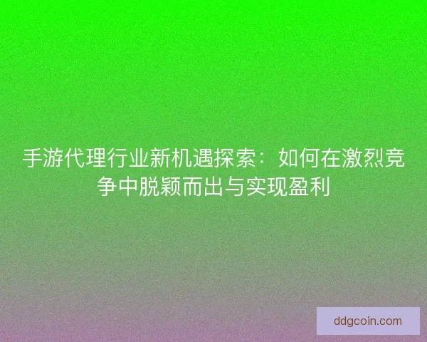 手游代理行业新机遇探索：如何在激烈竞争中脱颖而出与实现盈利