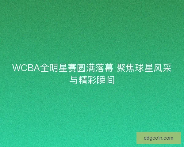 WCBA全明星赛圆满落幕 聚焦球星风采与精彩瞬间